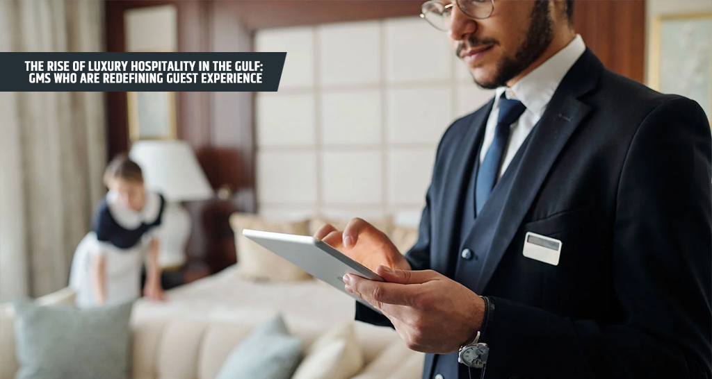 The Rise of Luxury Hospitality in the Gulf GMs Who Are Redefining Guest